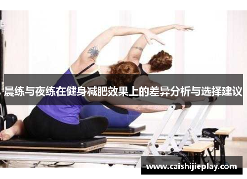 晨练与夜练在健身减肥效果上的差异分析与选择建议